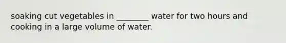 soaking cut vegetables in ________ water for two hours and cooking in a large volume of water.