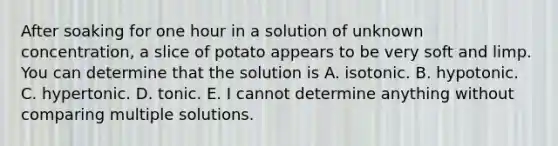 After soaking for one hour in a solution of unknown concentration, a slice of potato appears to be very soft and limp. You can determine that the solution is A. isotonic. B. hypotonic. C. hypertonic. D. tonic. E. I cannot determine anything without comparing multiple solutions.