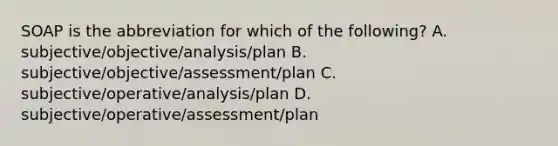 SOAP is the abbreviation for which of the following? A. subjective/objective/analysis/plan B. subjective/objective/assessment/plan C. subjective/operative/analysis/plan D. subjective/operative/assessment/plan