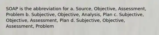 SOAP is the abbreviation for a. Source, Objective, Assessment, Problem b. Subjective, Objective, Analysis, Plan c. Subjective, Objective, Assessment, Plan d. Subjective, Objective, Assessment, Problem