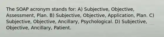 The SOAP acronym stands for: A) Subjective, Objective, Assessment, Plan. B) Subjective, Objective, Application, Plan. C) Subjective, Objective, Ancillary, Psychological. D) Subjective, Objective, Ancillary, Patient.