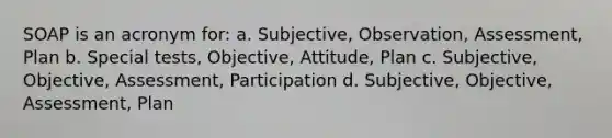 SOAP is an acronym for: a. Subjective, Observation, Assessment, Plan b. Special tests, Objective, Attitude, Plan c. Subjective, Objective, Assessment, Participation d. Subjective, Objective, Assessment, Plan