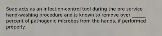 Soap acts as an infection-control tool during the pre service hand-washing procedure and is known to remove over ______ percent of pathogenic microbes from the hands, if performed properly.
