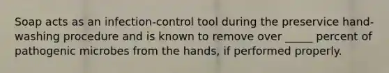 Soap acts as an infection-control tool during the preservice hand-washing procedure and is known to remove over _____ percent of pathogenic microbes from the hands, if performed properly.