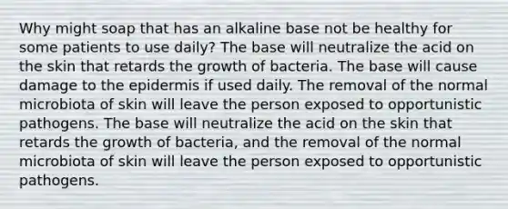 Why might soap that has an alkaline base not be healthy for some patients to use daily? The base will neutralize the acid on the skin that retards the growth of bacteria. The base will cause damage to the epidermis if used daily. The removal of the normal microbiota of skin will leave the person exposed to opportunistic pathogens. The base will neutralize the acid on the skin that retards the growth of bacteria, and the removal of the normal microbiota of skin will leave the person exposed to opportunistic pathogens.