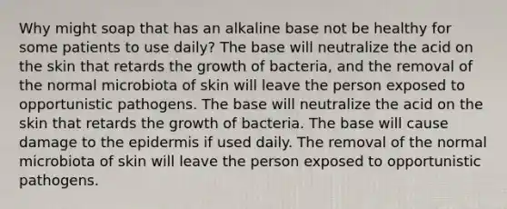 Why might soap that has an alkaline base not be healthy for some patients to use daily? The base will neutralize the acid on the skin that retards the growth of bacteria, and the removal of the normal microbiota of skin will leave the person exposed to opportunistic pathogens. The base will neutralize the acid on the skin that retards the growth of bacteria. The base will cause damage to the epidermis if used daily. The removal of the normal microbiota of skin will leave the person exposed to opportunistic pathogens.