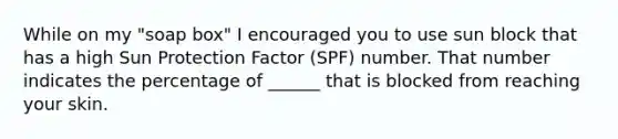 While on my "soap box" I encouraged you to use sun block that has a high Sun Protection Factor (SPF) number. That number indicates the percentage of ______ that is blocked from reaching your skin.