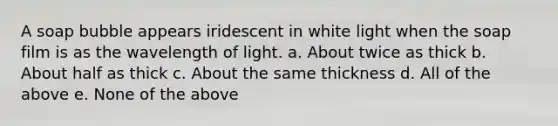 A soap bubble appears iridescent in white light when the soap film is as the wavelength of light. a. About twice as thick b. About half as thick c. About the same thickness d. All of the above e. None of the above