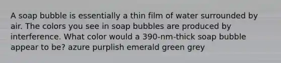 A soap bubble is essentially a thin film of water surrounded by air. The colors you see in soap bubbles are produced by interference. What color would a 390-nm-thick soap bubble appear to be? azure purplish emerald green grey