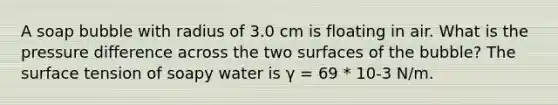 A soap bubble with radius of 3.0 cm is floating in air. What is the pressure difference across the two surfaces of the bubble? The surface tension of soapy water is γ = 69 * 10-3 N/m.