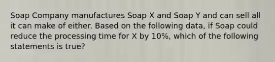 Soap Company manufactures Soap X and Soap Y and can sell all it can make of either. Based on the following data, if Soap could reduce the processing time for X by 10%, which of the following statements is true?