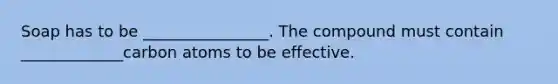 Soap has to be ________________. The compound must contain _____________carbon atoms to be effective.