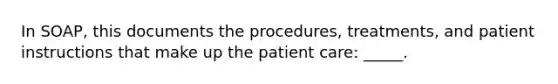 In SOAP, this documents the procedures, treatments, and patient instructions that make up the patient care: _____.