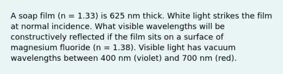 A soap film (n = 1.33) is 625 nm thick. White light strikes the film at normal incidence. What visible wavelengths will be constructively reflected if the film sits on a surface of magnesium fluoride (n = 1.38). Visible light has vacuum wavelengths between 400 nm (violet) and 700 nm (red).