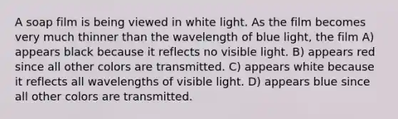 A soap film is being viewed in white light. As the film becomes very much thinner than the wavelength of blue light, the film A) appears black because it reflects no visible light. B) appears red since all other colors are transmitted. C) appears white because it reflects all wavelengths of visible light. D) appears blue since all other colors are transmitted.