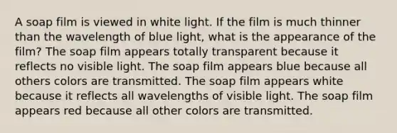 A soap film is viewed in white light. If the film is much thinner than the wavelength of blue light, what is the appearance of the film? The soap film appears totally transparent because it reflects no visible light. The soap film appears blue because all others colors are transmitted. The soap film appears white because it reflects all wavelengths of visible light. The soap film appears red because all other colors are transmitted.