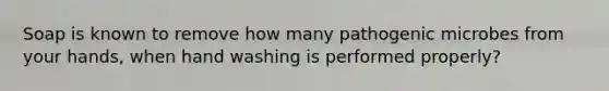 Soap is known to remove how many pathogenic microbes from your hands, when hand washing is performed properly?