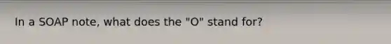 In a SOAP note, what does the "O" stand for?