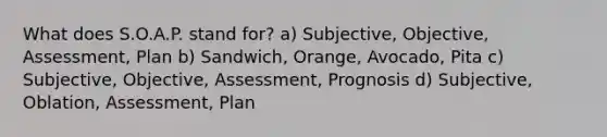 What does S.O.A.P. stand for? a) Subjective, Objective, Assessment, Plan b) Sandwich, Orange, Avocado, Pita c) Subjective, Objective, Assessment, Prognosis d) Subjective, Oblation, Assessment, Plan