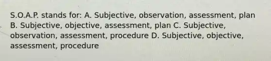 S.O.A.P. stands for: A. Subjective, observation, assessment, plan B. Subjective, objective, assessment, plan C. Subjective, observation, assessment, procedure D. Subjective, objective, assessment, procedure