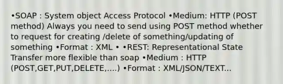 •SOAP : System object Access Protocol •Medium: HTTP (POST method) Always you need to send using POST method whether to request for creating /delete of something/updating of something •Format : XML • •REST: Representational State Transfer more flexible than soap •Medium : HTTP (POST,GET,PUT,DELETE,....) •Format : XML/JSON/TEXT...