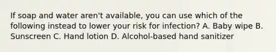 If soap and water aren't available, you can use which of the following instead to lower your risk for infection? A. Baby wipe B. Sunscreen C. Hand lotion D. Alcohol-based hand sanitizer