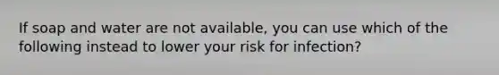 If soap and water are not available, you can use which of the following instead to lower your risk for infection?