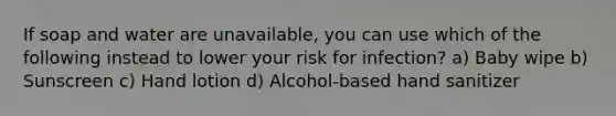 If soap and water are unavailable, you can use which of the following instead to lower your risk for infection? a) Baby wipe b) Sunscreen c) Hand lotion d) Alcohol-based hand sanitizer