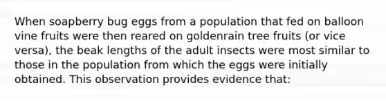 When soapberry bug eggs from a population that fed on balloon vine fruits were then reared on goldenrain tree fruits (or vice versa), the beak lengths of the adult insects were most similar to those in the population from which the eggs were initially obtained. This observation provides evidence that: