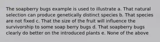 The soapberry bugs example is used to illustrate a. That natural selection can produce genetically distinct species b. That species are not fixed c. That the size of the fruit will influence the survivorship to some soap berry bugs d. That soapberry bugs clearly do better on the introduced plants e. None of the above