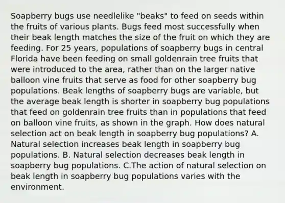 Soapberry bugs use needlelike "beaks" to feed on seeds within the fruits of various plants. Bugs feed most successfully when their beak length matches the size of the fruit on which they are feeding. For 25 years, populations of soapberry bugs in central Florida have been feeding on small goldenrain tree fruits that were introduced to the area, rather than on the larger native balloon vine fruits that serve as food for other soapberry bug populations. Beak lengths of soapberry bugs are variable, but the average beak length is shorter in soapberry bug populations that feed on goldenrain tree fruits than in populations that feed on balloon vine fruits, as shown in the graph. How does natural selection act on beak length in soapberry bug populations? A. Natural selection increases beak length in soapberry bug populations. B. Natural selection decreases beak length in soapberry bug populations. C.The action of natural selection on beak length in soapberry bug populations varies with the environment.