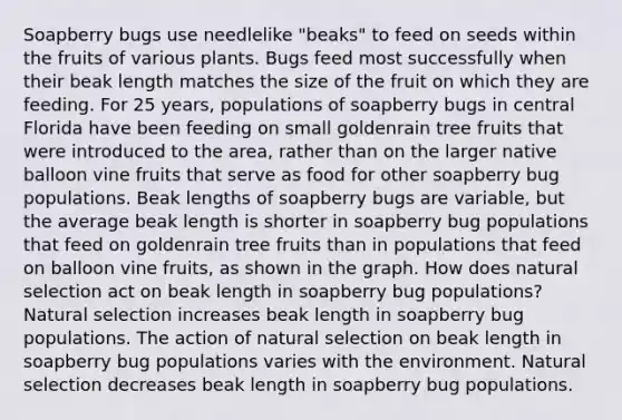 Soapberry bugs use needlelike "beaks" to feed on seeds within the fruits of various plants. Bugs feed most successfully when their beak length matches the size of the fruit on which they are feeding. For 25 years, populations of soapberry bugs in central Florida have been feeding on small goldenrain tree fruits that were introduced to the area, rather than on the larger native balloon vine fruits that serve as food for other soapberry bug populations. Beak lengths of soapberry bugs are variable, but the average beak length is shorter in soapberry bug populations that feed on goldenrain tree fruits than in populations that feed on balloon vine fruits, as shown in the graph. How does natural selection act on beak length in soapberry bug populations? Natural selection increases beak length in soapberry bug populations. The action of natural selection on beak length in soapberry bug populations varies with the environment. Natural selection decreases beak length in soapberry bug populations.