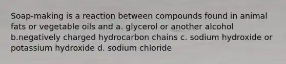 Soap-making is a reaction between compounds found in animal fats or vegetable oils and a. glycerol or another alcohol b.negatively charged hydrocarbon chains c. sodium hydroxide or potassium hydroxide d. sodium chloride