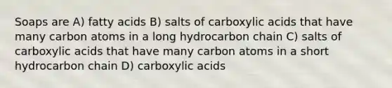 Soaps are A) fatty acids B) salts of carboxylic acids that have many carbon atoms in a long hydrocarbon chain C) salts of carboxylic acids that have many carbon atoms in a short hydrocarbon chain D) carboxylic acids