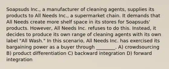 Soapsuds Inc., a manufacturer of cleaning agents, supplies its products to All Needs Inc., a supermarket chain. It demands that All Needs create more shelf space in its stores for Soapsuds' products. However, All Needs Inc. refuses to do this. Instead, it decides to produce its own range of cleaning agents with its own label "All Wash." In this scenario, All Needs Inc. has exercised its bargaining power as a buyer through ________. A) crowdsourcing B) product differentiation C) backward integration D) forward integration