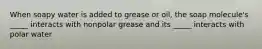 When soapy water is added to grease or oil, the soap molecule's _____ interacts with nonpolar grease and its _____ interacts with polar water