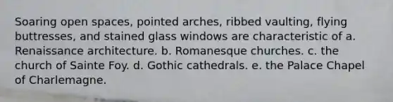 Soaring open spaces, pointed arches, ribbed vaulting, flying buttresses, and stained glass windows are characteristic of a. Renaissance architecture. b. Romanesque churches. c. the church of Sainte Foy. d. Gothic cathedrals. e. the Palace Chapel of Charlemagne.