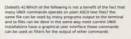 [Sobell1-4] Which of the following is not a benefit of the fact that many UNIX commands operate on plain ASCII text files? the same file can be used by many programs output to the terminal and to files can be done in the same way most current UNIX installations have a graphical user interface these commands can be used as filters for the output of other commands