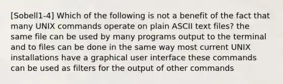 [Sobell1-4] Which of the following is not a benefit of the fact that many UNIX commands operate on plain ASCII text files? the same file can be used by many programs output to the terminal and to files can be done in the same way most current UNIX installations have a graphical user interface these commands can be used as filters for the output of other commands