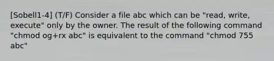 [Sobell1-4] (T/F) Consider a file abc which can be "read, write, execute" only by the owner. The result of the following command "chmod og+rx abc" is equivalent to the command "chmod 755 abc"