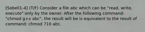 [Sobell1-4] (T/F) Consider a file abc which can be "read, write, execute" only by the owner. After the following command: "chmod g+x abc", the result will be is equivalent to the result of command: chmod 710 abc.