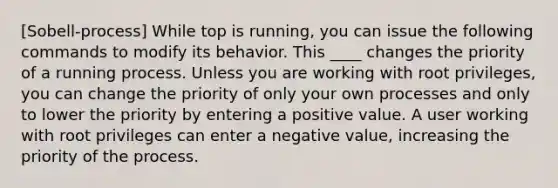 [Sobell-process] While top is running, you can issue the following commands to modify its behavior. This ____ changes the priority of a running process. Unless you are working with root privileges, you can change the priority of only your own processes and only to lower the priority by entering a positive value. A user working with root privileges can enter a negative value, increasing the priority of the process.