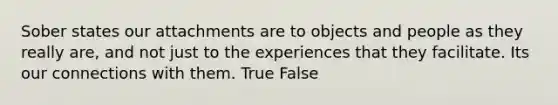 Sober states our attachments are to objects and people as they really are, and not just to the experiences that they facilitate. Its our connections with them. True False