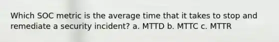 Which SOC metric is the average time that it takes to stop and remediate a security incident? a. MTTD b. MTTC c. MTTR