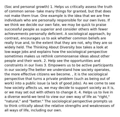 (Soc and personal growth) 1. Helps us critically assess the truth of common sense- take many things for granted, but that does not make them true. One example is the idea that we are free individuals who are personally responsible for our own lives. If we think we decide our own fate, we may be quick to praise successful people as superior and consider others with fewer achievements personally deficient. A sociological approach, by contrast, encourages us to ask whether common beliefs are really true and, to the extent that they are not, why they are so widely held. The Thinking About Diversity box takes a look at low-wage jobs and explains how the sociological perspective sometimes makes us rethink commonsense ideas about other people and their work. 2. Help see the opportunities and constraints in our lives 3. Empowers us to be active participants in our society-The better we understand how society operates, the more effective citizens we become. , it is the sociological perspective that turns a private problem (such as being out of work) into a public issue (a lack of good jobs). As we come to see how society affects us, we may decide to support society as it is, or we may set out with others to change it. 4. Helps us to live in a diverse world-we tend to view our own way of life as "right," "natural," and "better." The sociological perspective prompts us to think critically about the relative strengths and weaknesses of all ways of life, including our own.