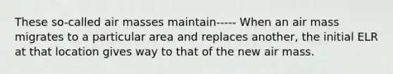 These so-called <a href='https://www.questionai.com/knowledge/kxxue2ni5z-air-masses' class='anchor-knowledge'>air masses</a> maintain----- When an air mass migrates to a particular area and replaces another, the initial ELR at that location gives way to that of the new air mass.