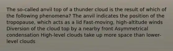 The so-called anvil top of a thunder cloud is the result of which of the following phenomena? The anvil indicates the position of the tropopause, which acts as a lid Fast-moving, high-altitude winds Diversion of the cloud top by a nearby front Asymmetrical condensation High-level clouds take up more space than lower-level clouds