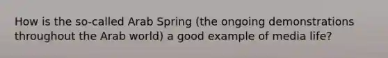 How is the so-called Arab Spring (the ongoing demonstrations throughout the Arab world) a good example of media life?