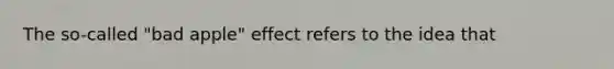 The so-called "bad apple" effect refers to the idea that