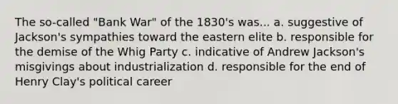 The so-called "Bank War" of the 1830's was... a. suggestive of Jackson's sympathies toward the eastern elite b. responsible for the demise of the Whig Party c. indicative of Andrew Jackson's misgivings about industrialization d. responsible for the end of Henry Clay's political career